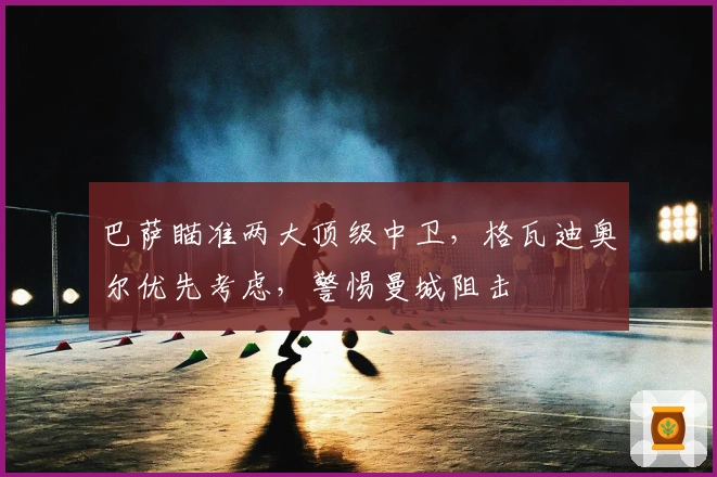 巴萨瞄准两大顶级中卫，格瓦迪奥尔优先考虑，警惕曼城阻击