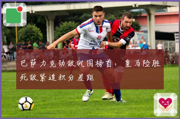 巴萨力克劲敌巩固榜首，皇马险胜死敌紧追积分差距