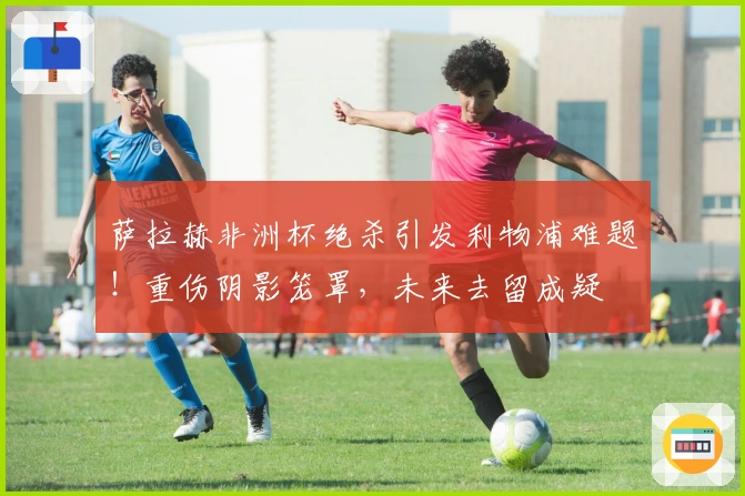 萨拉赫非洲杯绝杀引发利物浦难题!重伤阴影笼罩,未来去留成疑