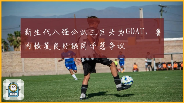 新生代八强公认三巨头为GOAT，鲁内恢复良好钱同学惹争议