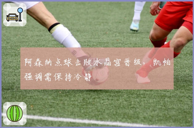 阿森纳点球击败水晶宫晋级，凯帕强调需保持冷静