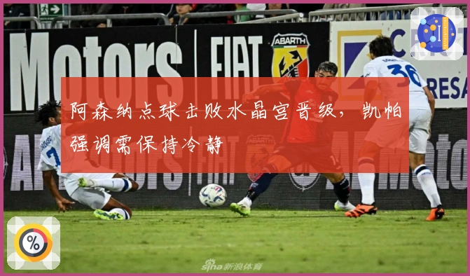 阿森纳点球击败水晶宫晋级，凯帕强调需保持冷静