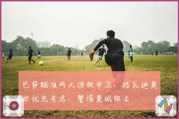 巴萨瞄准两大顶级中卫，格瓦迪奥尔优先考虑，警惕曼城阻击