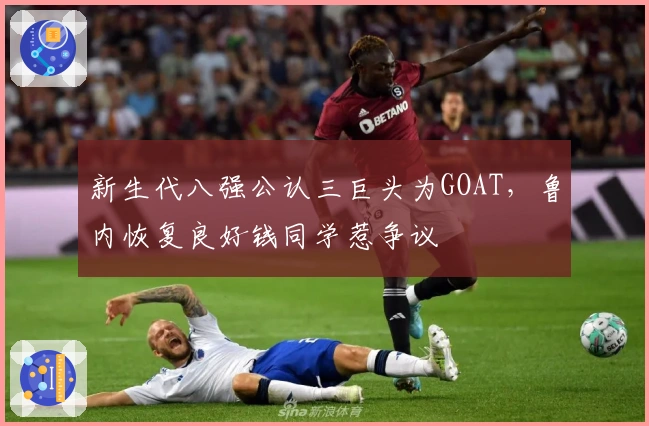 新生代八强公认三巨头为GOAT，鲁内恢复良好钱同学惹争议