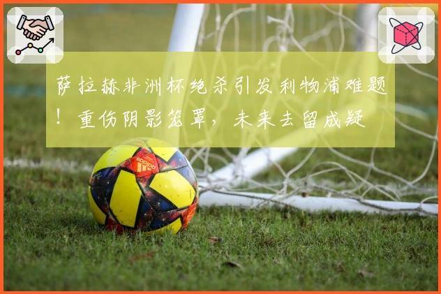 萨拉赫非洲杯绝杀引发利物浦难题！重伤阴影笼罩，未来去留成疑